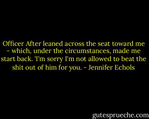 Officer After leaned across the seat toward me - which, under the circumstances, made me start back. 'I'm sorry I'm not allowed to beat the shit out of him for you. - Jennifer Echols