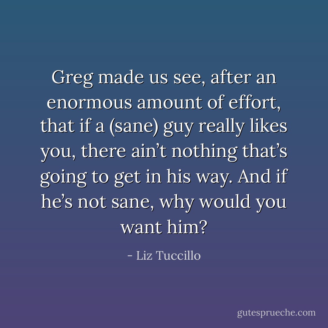 Greg made us see, after an enormous amount of effort, that if a (sane) guy really likes you, there ain’t nothing that’s going to get in his way. And if he’s not sane, why would you want him? - Liz Tuccillo