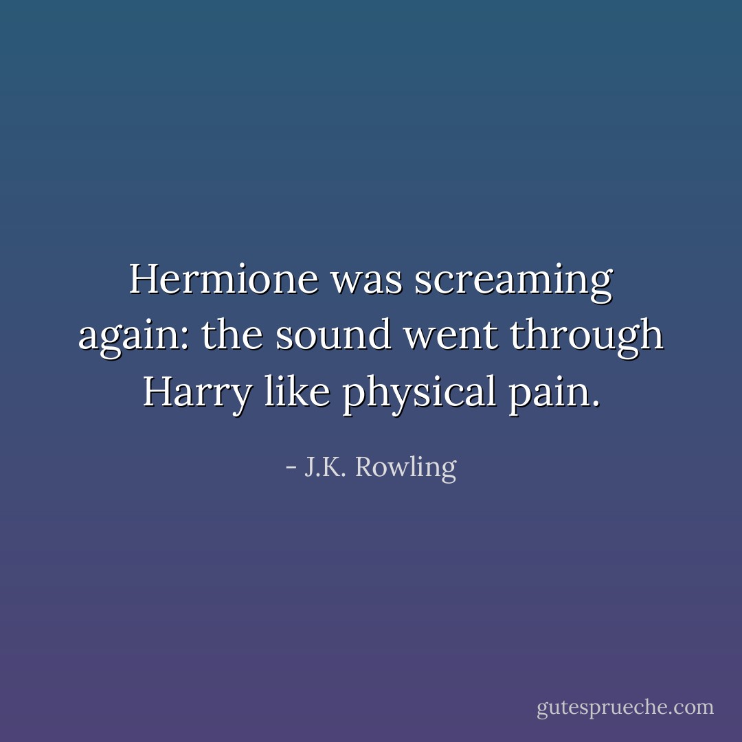 Hermione was screaming again: the sound went through Harry like physical pain. - J.K. Rowling
