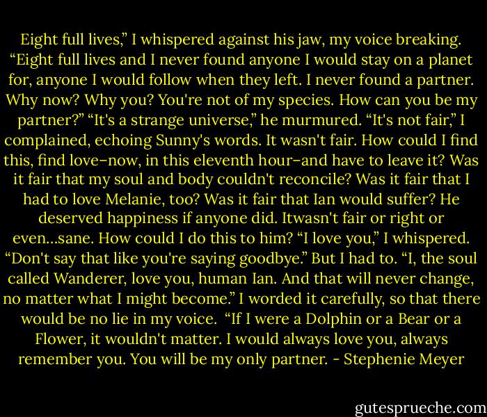 Eight full lives,” I whispered against his jaw, my voice breaking. “Eight full lives and I never found anyone I would stay on a planet for, anyone I would follow when they left. I never found a partner. Why now? Why you? You're not of my species. How can you be my partner?”<br />“It's a strange universe,” he murmured.<br />“It's not fair,” I complained, echoing Sunny's words. It wasn't fair. How could I find this, find love–now, in this eleventh hour–and have to leave it? Was it fair that my soul and body couldn't reconcile? Was it fair that I had to love Melanie, too? Was it fair that Ian would suffer? He deserved happiness if anyone did. Itwasn't fair or right or even…sane. How could I do this to him?<br />“I love you,” I whispered.<br />“Don't say that like you're saying goodbye.”<br />But I had to. “I, the soul called Wanderer, love you, human Ian. And that will never change, no matter what I might become.” I worded it carefully, so that there would be no lie in my voice. <br />“If I were a Dolphin or a Bear or a Flower, it wouldn't matter. I would always love you, always remember you. You will be my only partner. - Stephenie Meyer