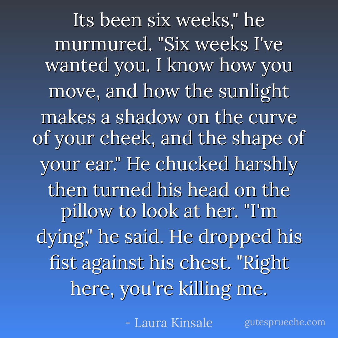 Its been six weeks," he murmured. "Six weeks I've wanted you. I know how you move, and how the sunlight makes a shadow on the curve of your cheek, and the shape of your ear." He chucked harshly then turned his head on the pillow to look at her. "I'm dying," he said. He dropped his fist against his chest. "Right here, you're killing me. - Laura Kinsale