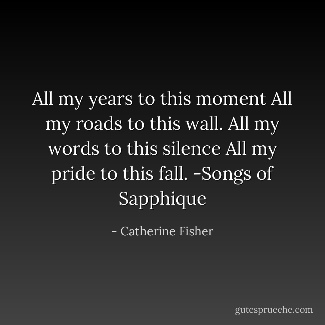 All my years to this moment<br />All my roads to this wall.<br />All my words to this silence<br />All my pride to this fall.<br />-Songs of Sapphique - Catherine Fisher