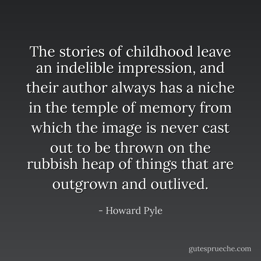 The stories of childhood leave an indelible impression, and their author always has a niche in the temple of memory from which the image is never cast out to be thrown on the rubbish heap of things that are outgrown and outlived. - Howard Pyle