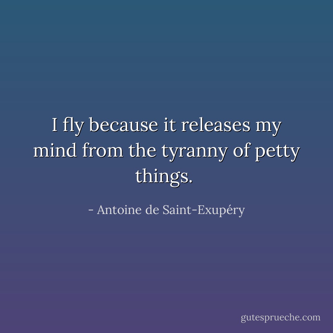 I fly because it releases my mind from the tyranny of petty things.  - Antoine de Saint-Exupéry