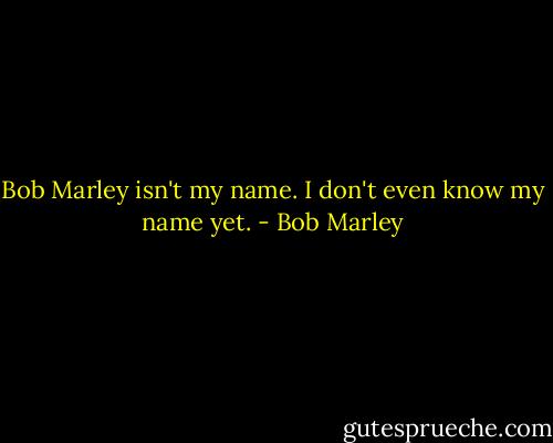 Bob Marley isn't my name. I don't even know my name yet. - Bob Marley