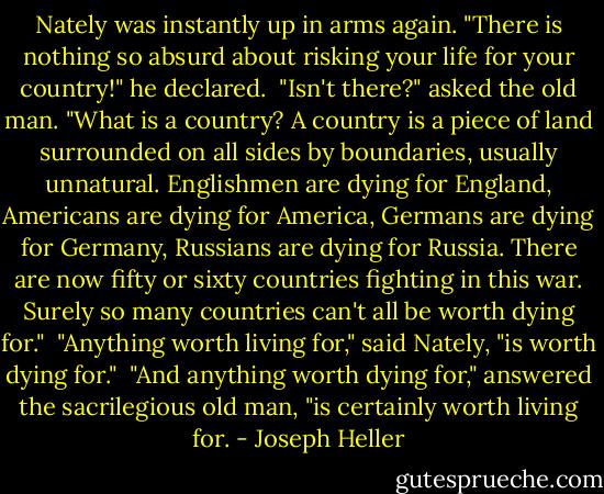 Nately was instantly up in arms again. "There is nothing so absurd about risking your life for your country!" he declared.<br /><br />"Isn't there?" asked the old man. "What is a country? A country is a piece of land surrounded on all sides by boundaries, usually unnatural. Englishmen are dying for England, Americans are dying for America, Germans are dying for Germany, Russians are dying for Russia. There are now fifty or sixty countries fighting in this war. Surely so many countries can't all be worth dying for."<br /><br />"Anything worth living for," said Nately, "is worth dying for."<br /><br />"And anything worth dying for," answered the sacrilegious old man, "is certainly worth living for. - Joseph Heller