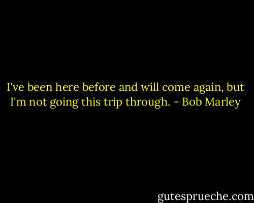 I've been here before and will come again, but I'm not going this trip through. - Bob Marley