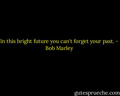 In this bright future you can't forget your past. - Bob Marley