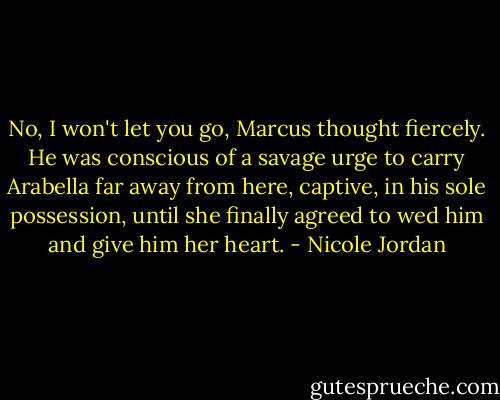 No, I won't let you go, Marcus thought fiercely. He was conscious of a savage urge to carry Arabella far away from here, captive, in his sole possession, until she finally agreed to wed him and give him her heart. - Nicole Jordan