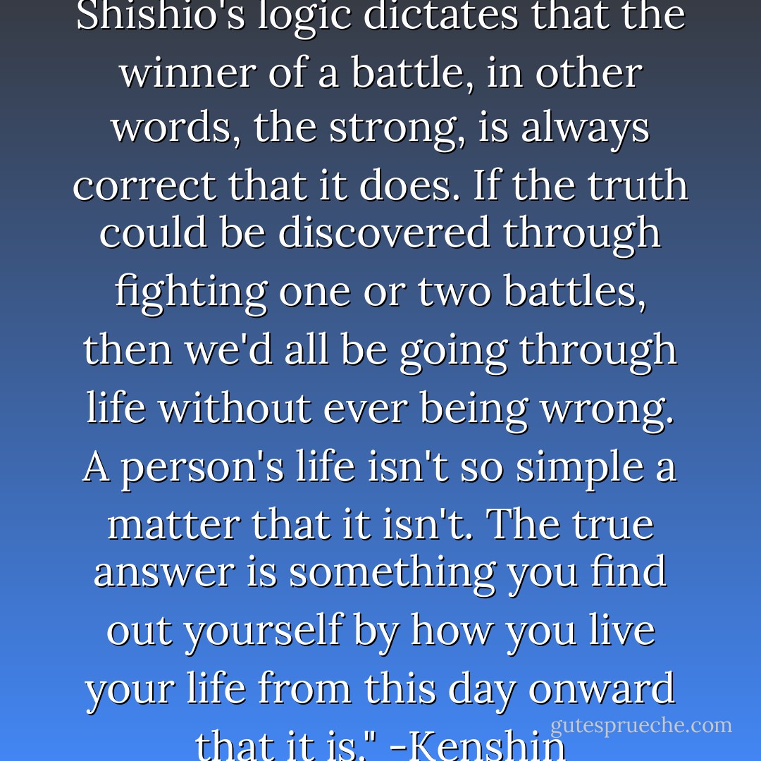 No, that's not the case at all. Shishio's logic dictates that the winner of a battle, in other words, the strong, is always correct that it does. If the truth could be discovered through fighting one or two battles, then we'd all be going through life without ever being wrong. A person's life isn't so simple a matter that it isn't. The true answer is something you find out yourself by how you live your life from this day onward that it is."<br />-Kenshin - Nobuhiro Watsuki