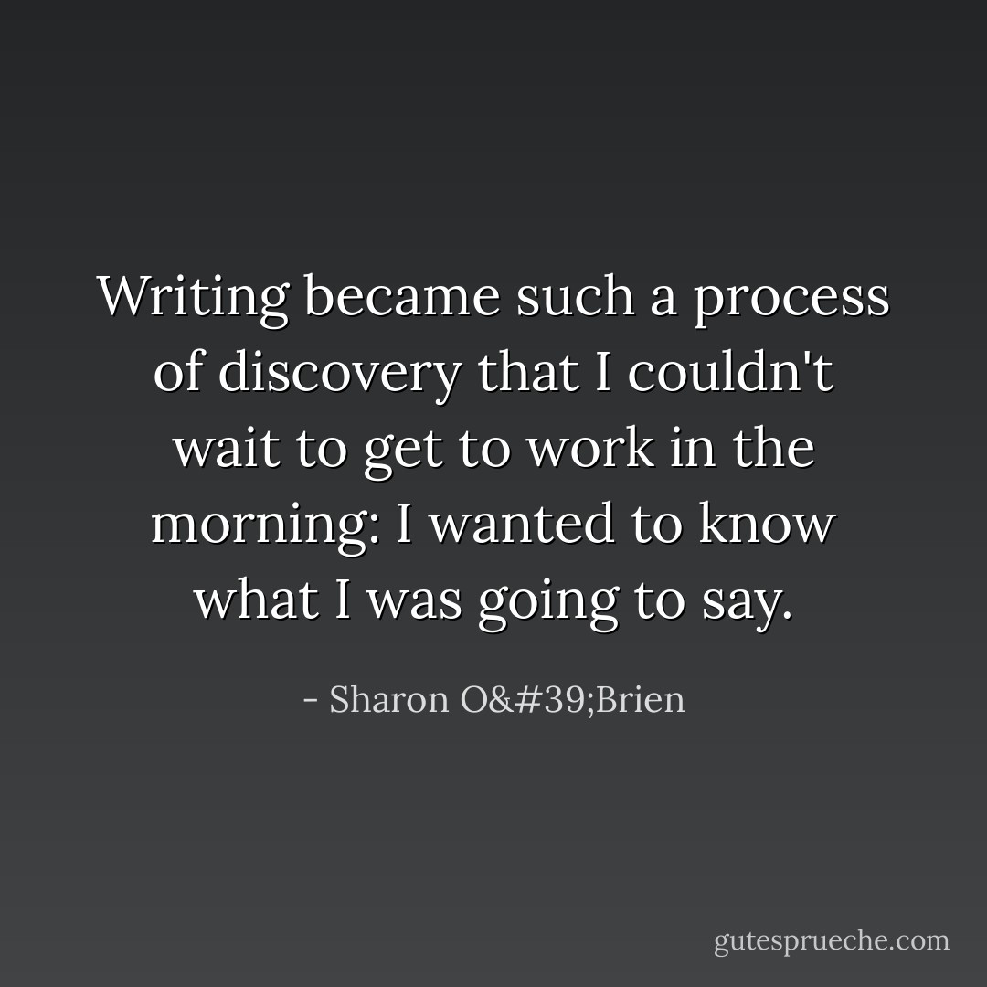 Writing became such a process of discovery that I couldn't wait to get to work in the morning: I wanted to know what I was going to say. - Sharon O'Brien