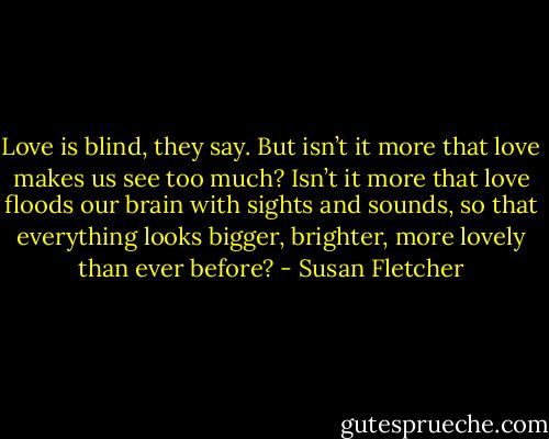 Love is blind, they say. But isn’t it more that love makes us see too much? Isn’t it more that love floods our brain with sights and sounds, so that everything looks bigger, brighter, more lovely than ever before? - Susan Fletcher