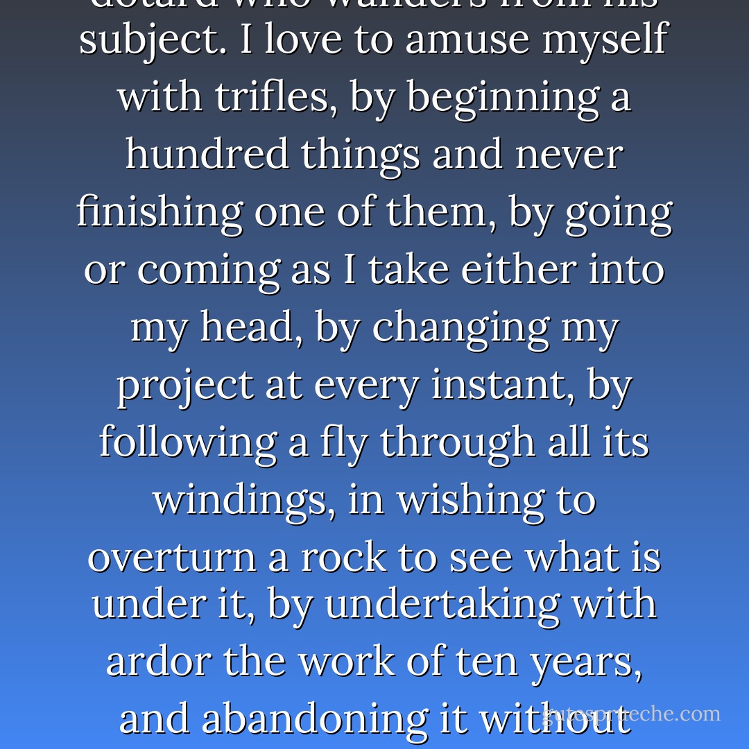 The indolence I love is not that of a lazy fellow who sits with his arms across in total inaction, and thinks no more than he acts, but that of a child which is incessantly in motion doing nothing, and that of a dotard who wanders from his subject. I love to amuse myself with trifles, by beginning a hundred things and never finishing one of them, by going or coming as I take either into my head, by changing my project at every instant, by following a fly through all its windings, in wishing to overturn a rock to see what is under it, by undertaking with ardor the work of ten years, and abandoning it without regret at the end of ten minutes; finally, in musing from morning until night without order or coherence, and in following in everything the caprice of a moment. - Jean-Jacques Rousseau