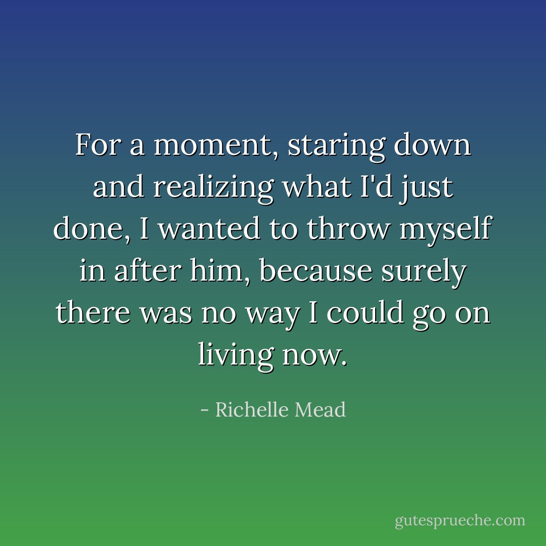 For a moment, staring down and realizing what I'd just done, I wanted to throw myself in after him, because surely there was no way I could go on living now. - Richelle Mead