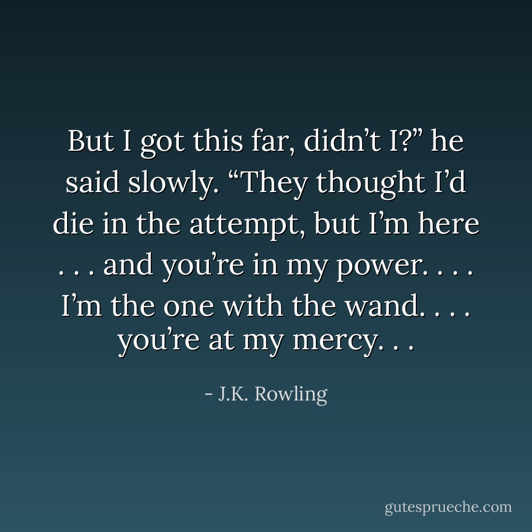 But I got this far, didn’t I?” he said slowly. “They thought I’d die in the attempt, but I’m here . . . and you’re in my power. . . . I’m the one with the wand. . . . you’re at my mercy. . . - J.K. Rowling