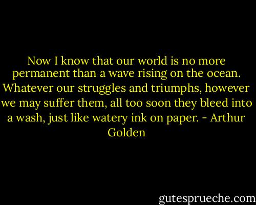 Now I know that our world is no more permanent than a wave rising on the ocean. Whatever our struggles and triumphs, however we may suffer them, all too soon they bleed into a wash, just like watery ink on paper. - Arthur Golden