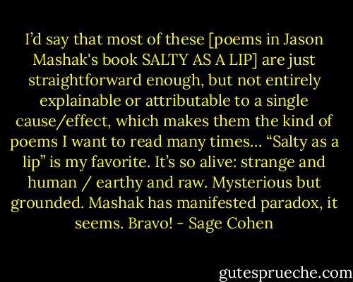 I’d say that most of these [poems in Jason Mashak's book SALTY AS A LIP] are just straightforward enough, but not entirely explainable or attributable to a single cause/effect, which makes them the kind of poems I want to read many times… “Salty as a lip” is my favorite. It’s so alive: strange and human / earthy and raw. Mysterious but grounded. Mashak has manifested paradox, it seems. Bravo! - Sage Cohen