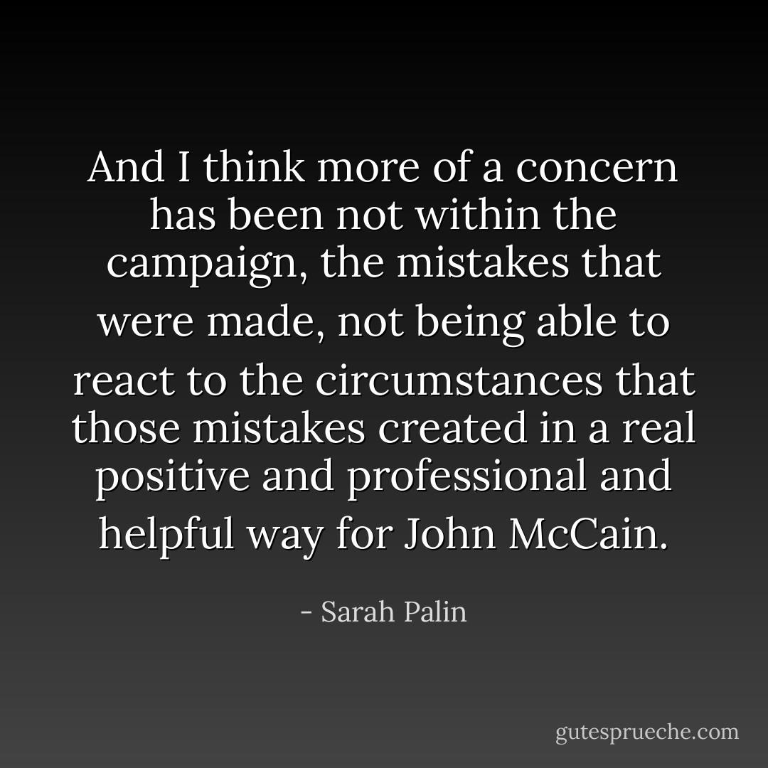 And I think more of a concern has been not within the campaign, the mistakes that were made, not being able to react to the circumstances that those mistakes created in a real positive and professional and helpful way for John McCain. - Sarah Palin