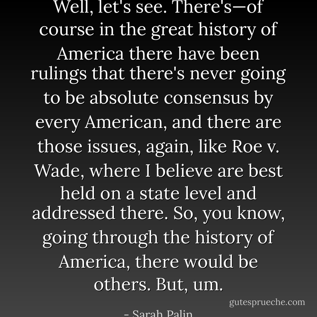 Well, let's see. There's—of course in the great history of America there have been rulings that there's never going to be absolute consensus by every American, and there are those issues, again, like Roe v. Wade, where I believe are best held on a state level and addressed there. So, you know, going through the history of America, there would be others. But, um. - Sarah Palin