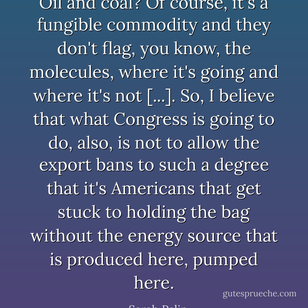 Oil and coal? Of course, it's a fungible commodity and they don't flag, you know, the molecules, where it's going and where it's not [...]. So, I believe that what Congress is going to do, also, is not to allow the export bans to such a degree that it's Americans that get stuck to holding the bag without the energy source that is produced here, pumped here. - Sarah Palin