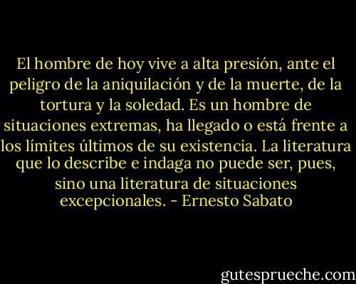 El hombre de hoy vive a alta presión, ante el peligro de la aniquilación y de la muerte, de la tortura y la soledad. Es un hombre de situaciones extremas, ha llegado o está frente a los límites últimos de su existencia. La literatura que lo describe e indaga no puede ser, pues, sino una literatura de situaciones excepcionales. - Ernesto Sabato