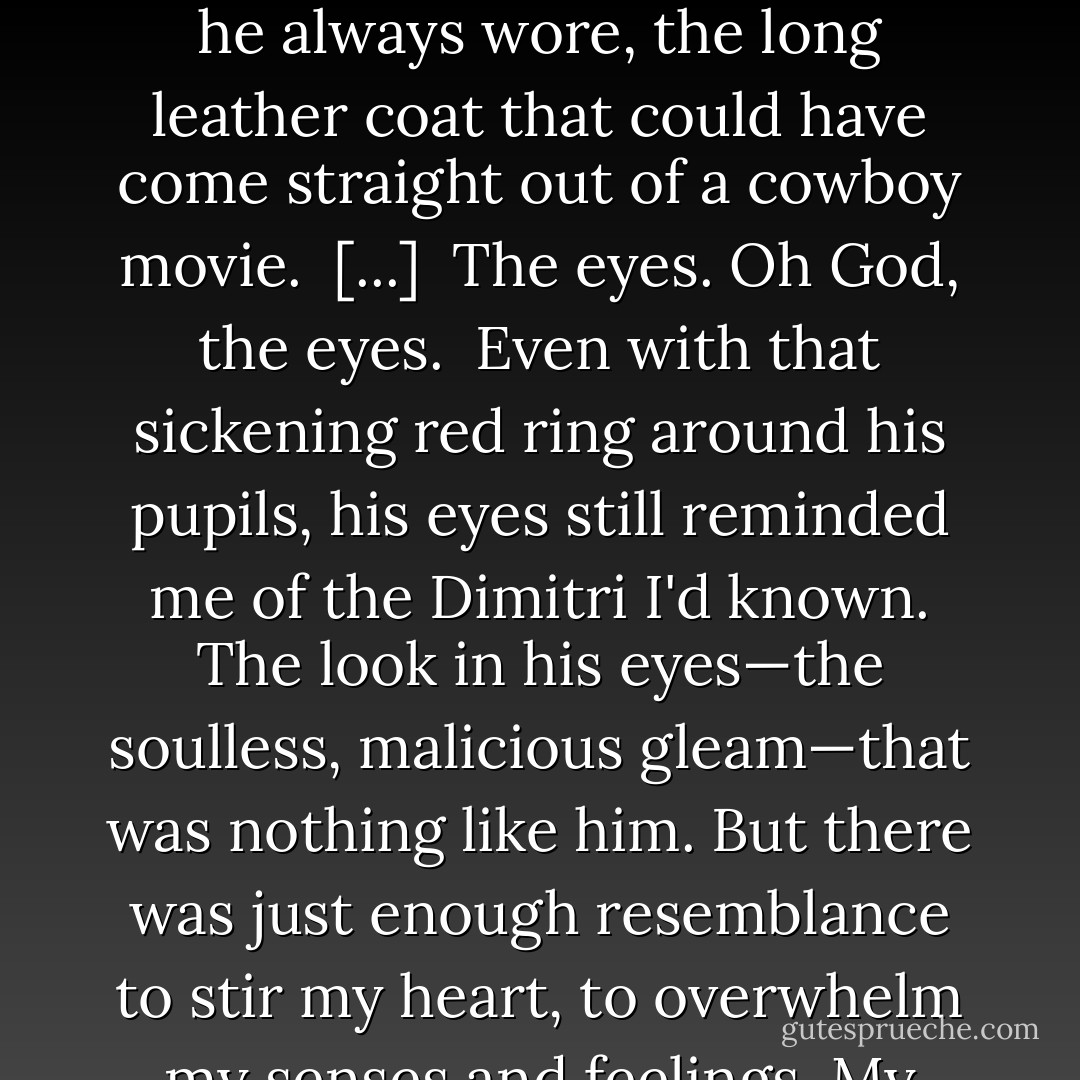 I knew him instantly, even though he'd...changed. I think in a crowd of a million people, I would have recognized him. The connection between us would allow nothing else. And after being deprived of him for so long, I drank in every feature. The dark, chin-length hair, worn loose tonight and curling slightly around his face. The familiar set of lips, quirked now in an amused yet chilling smile. He even wore the duster he always wore, the long leather coat that could have come straight out of a cowboy movie.<br /><br />[...]<br /><br />The eyes. Oh God, the eyes.<br /><br />Even with that sickening red ring around his pupils, his eyes still reminded me of the Dimitri I'd known. The look in his eyes—the soulless, malicious gleam—that was nothing like him. But there was just enough resemblance to stir my heart, to overwhelm my senses and feelings. My stake was ready. All I had to do was keep swinging to make the kill. I had momentum on my side...<br /><br />But I couldn't. I just needed a few more seconds, a few more seconds to drink him in before I killed him. And that's when he spoke.<br /><br />"Roza." His voice had the same wonderful lowness, the same accent...it was just colder. "You forgot my first lesson: Don't hesitate. - Richelle Mead