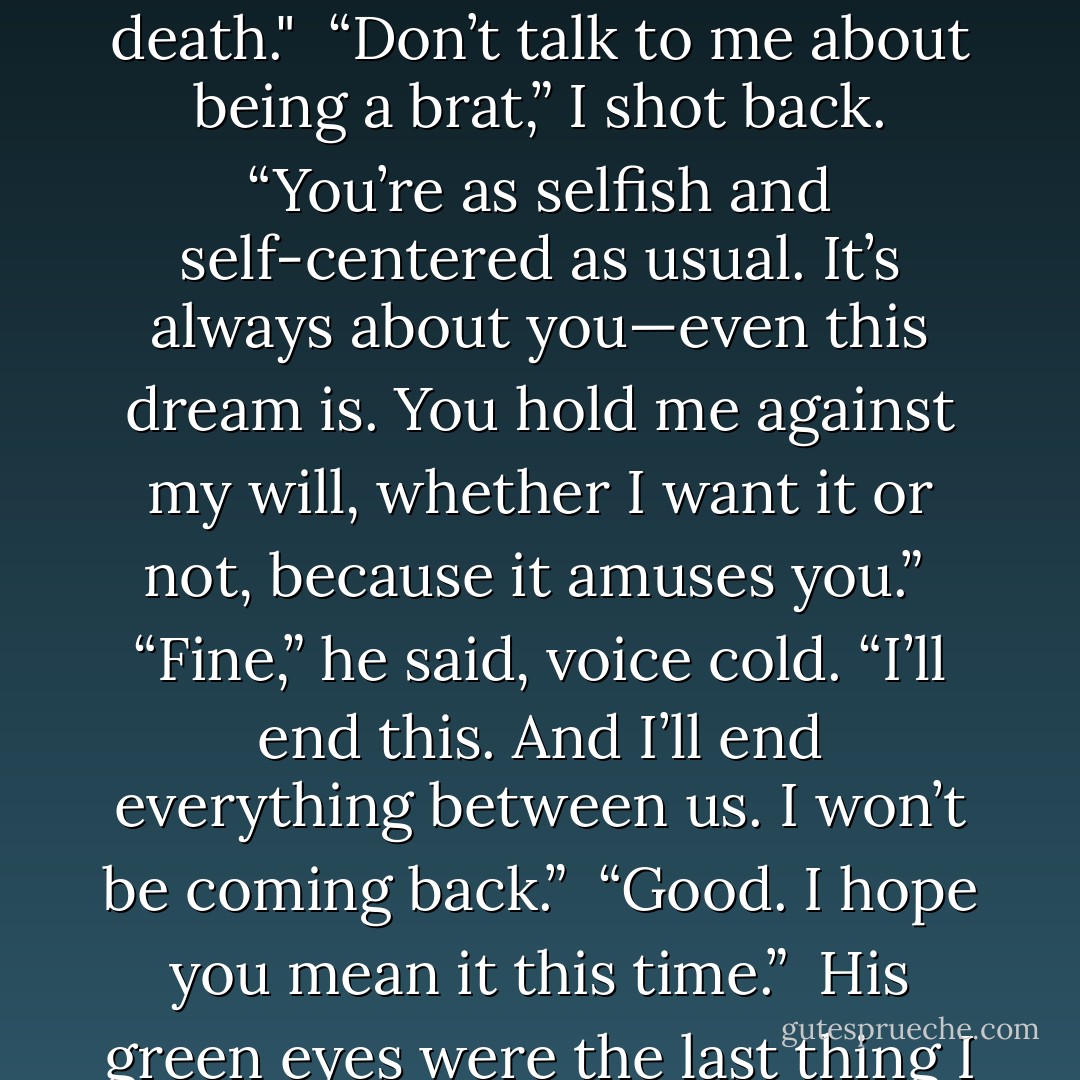 I stood up angrily. “Look, I’m done talking to you tonight. Will you let me out of this dream? I’m not telling you where I am. And I’m not interested in hearing about how wonderful Avery is and how much better than me she is.”<br /><br />“Avery would never act like a little brat,” he said. “She wouldn’t get so offended that someone actually cares enough to check on her. She wouldn’t deny me the chance to learn more about my magic because she was paranoid someone would ruin her crazy attempt to get over her boyfriend’s death."<br /><br />“Don’t talk to me about being a brat,” I shot back. “You’re as selfish and<br />self-centered as usual. It’s always about you—even this dream is. You hold me against my will, whether I want it or not, because it amuses you.”<br /><br />“Fine,” he said, voice cold. “I’ll end this. And I’ll end everything between us. I won’t be coming back.”<br /><br />“Good. I hope you mean it this time.”<br /><br />His green eyes were the last thing I saw before I woke up in my own bed. I sat up, gasping. My heart felt like it was breaking, and I almost thought I might cry. Adrian was right—I had been a brat. I’d lashed out at him when it wasn’t really deserved. And yet . . . I hadn’t been able to help it. I missed Lissa. I even kind of missed Adrian. And now someone else was taking my place, someone who wouldn’t just walk away like I had.<br /><br />I won’t be coming back.<br /><br />And for the first time ever, I had a feeling he really wouldn’t be. - Richelle Mead