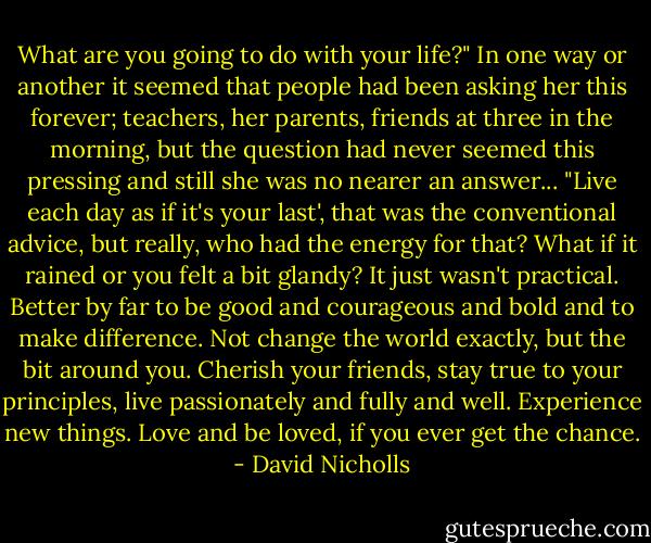 What are you going to do with your life?" In one way or another it seemed that people had been asking her this forever; teachers, her parents, friends at three in the morning, but the question had never seemed this pressing and still she was no nearer an answer... "Live each day as if it's your last', that was the conventional advice, but really, who had the energy for that? What if it rained or you felt a bit glandy? It just wasn't practical. Better by far to be good and courageous and bold and to make difference. Not change the world exactly, but the bit around you. Cherish your friends, stay true to your principles, live passionately and fully and well. Experience new things. Love and be loved, if you ever get the chance. - David Nicholls