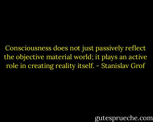 Consciousness does not just passively reflect the objective material world; it plays an active role in creating reality<br />itself. - Stanislav Grof