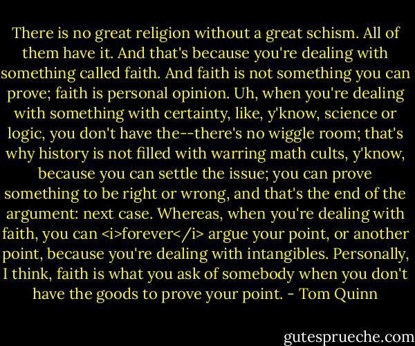 There is no great religion without a great schism. All of them have it. And that's because you're dealing with something called faith. And faith is not something you can prove; faith is personal opinion. Uh, when you're dealing with something with certainty, like, y'know, science or logic, you don't have the--there's no wiggle room; that's why history is not filled with warring math cults, y'know, because you can settle the issue; you can prove something to be right or wrong, and that's the end of the argument: next case. Whereas, when you're dealing with faith, you can <i>forever</i> argue your point, or another point, because you're dealing with intangibles. Personally, I think, faith is what you ask of somebody when you don't have the goods to prove your point. - Tom Quinn