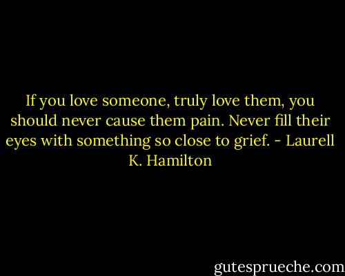 If you love someone, truly love them, you should never cause them pain. Never fill their eyes with something so close to grief. - Laurell K. Hamilton
