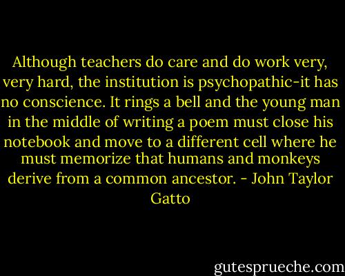 Although teachers do care and do work very, very hard, the institution is psychopathic-it has no conscience. It rings a bell and the young man in the middle of writing a poem must close his notebook and move to a different cell where he must memorize that humans and monkeys derive from a common ancestor. - John Taylor Gatto