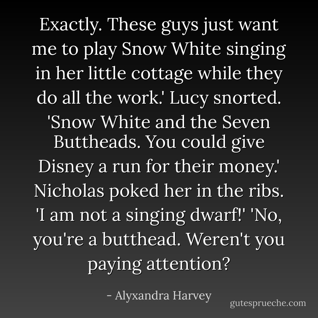 Exactly. These guys just want me to play Snow White singing in her little cottage while they do all the work.'<br />Lucy snorted. 'Snow White and the Seven Buttheads. You could give Disney a run for their money.'<br />Nicholas poked her in the ribs. 'I am not a singing dwarf!'<br />'No, you're a butthead. Weren't you paying attention? - Alyxandra Harvey