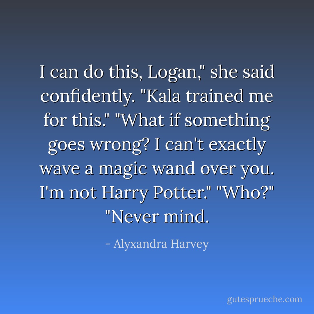 I can do this, Logan," she said confidently. "Kala trained me for this."<br />"What if something goes wrong? I can't exactly wave a magic wand over you. I'm not Harry Potter."<br />"Who?"<br />"Never mind. - Alyxandra Harvey