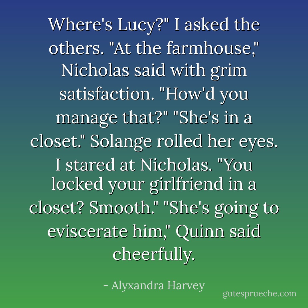 Where's Lucy?" I asked the others.<br />"At the farmhouse," Nicholas said with grim satisfaction.<br />"How'd you manage that?"<br />"She's in a closet." Solange rolled her eyes.<br />I stared at Nicholas. "You locked your girlfriend in a closet? Smooth."<br />"She's going to eviscerate him," Quinn said cheerfully. - Alyxandra Harvey