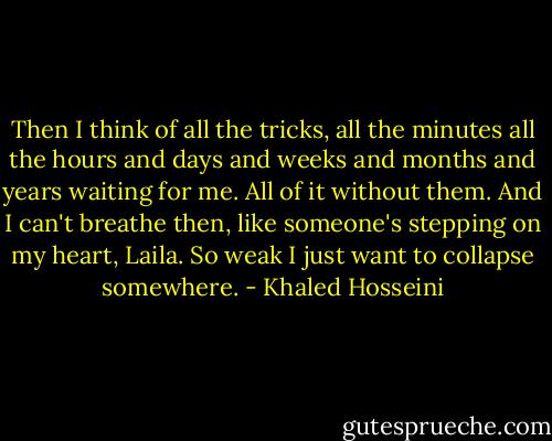 Then I think of all the tricks, all the minutes all the hours and days and weeks and months and years waiting for me. All of it without them. And I can't breathe then, like someone's stepping on my heart, Laila. So weak I just want to collapse somewhere. - Khaled Hosseini