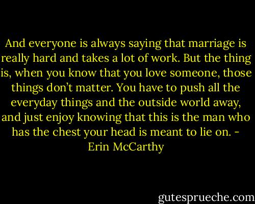 And everyone is always saying that marriage is really hard and takes a lot of work. But the thing is, when you know that you love someone, those things don’t matter. You have to push all the everyday things and the outside world away, and just enjoy knowing that this is the man who has the chest your head is meant to lie on. - Erin McCarthy