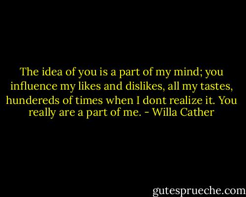 ‎The idea of you is a part of my mind; you influence my likes and dislikes, all my tastes, hundereds of times when I dont realize it. You really are a part of me. - Willa Cather