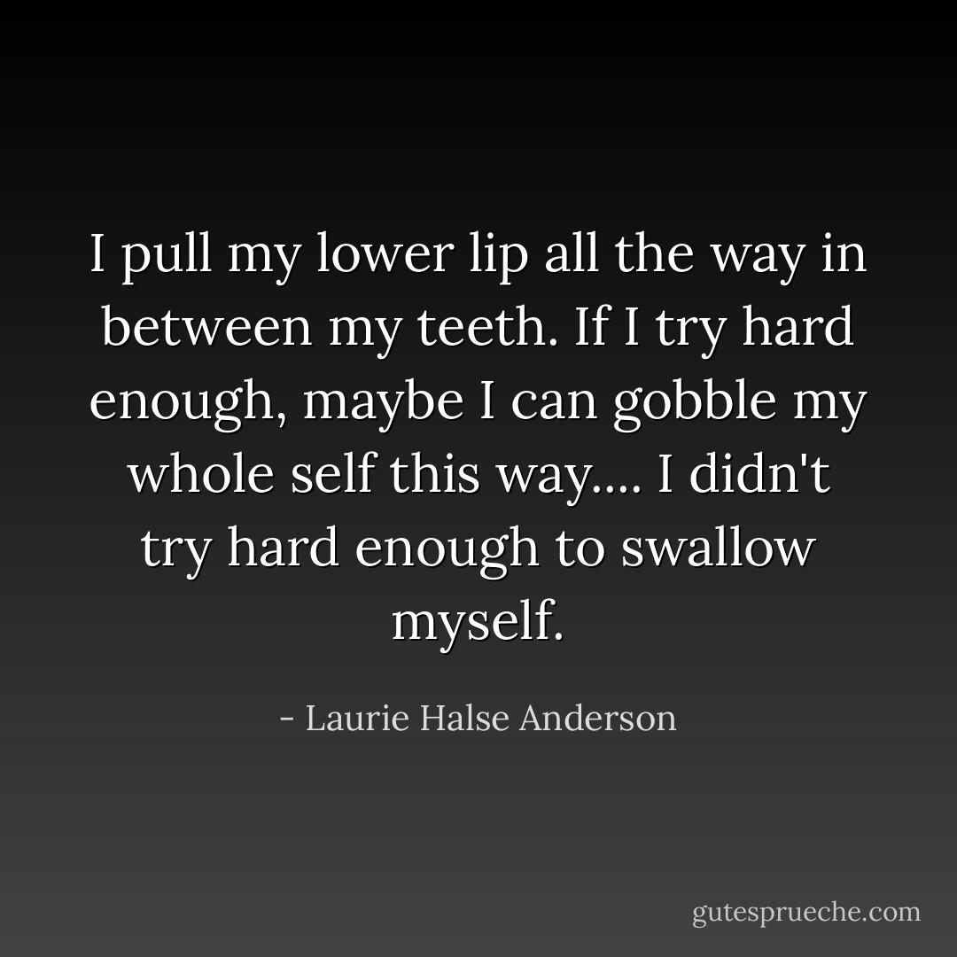I pull my lower lip all the way in between my teeth. If I try hard enough, maybe I can gobble my whole self this way.... I didn't try hard enough to swallow myself. - Laurie Halse Anderson
