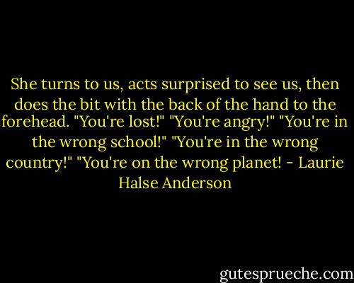 She turns to us, acts surprised to see us, then does the bit with the back of the hand to the forehead. "You're lost!" "You're angry!" "You're in the wrong school!" "You're in the wrong country!" "You're on the wrong planet! - Laurie Halse Anderson