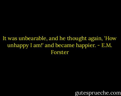 It was unbearable, and he thought again, 'How unhappy I am!' and became happier. - E.M. Forster