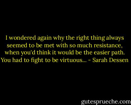 I wondered again why the right thing always seemed to be met with so much resistance, when you'd think it would be the easier path. You had to fight to be virtuous... - Sarah Dessen