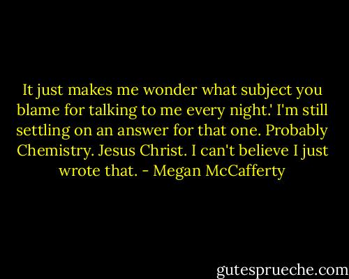 It just makes me wonder what subject you blame for talking to me every night.'<br />I'm still settling on an answer for that one. Probably Chemistry.<br />Jesus Christ. I can't believe I just wrote that. - Megan McCafferty