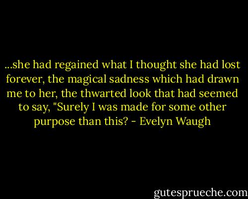 ...she had regained what I thought she had lost forever, the magical sadness which had drawn me to her, the thwarted look that had seemed to say, "Surely I was made for some other purpose than this? - Evelyn Waugh