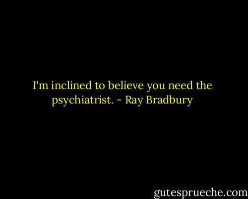 I'm inclined to believe you need the psychiatrist. - Ray Bradbury