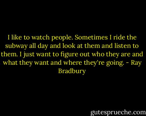 I like to watch people. Sometimes I ride the subway all day and look at them and listen to them. I just want to figure out who they are and what they want and where they're going. - Ray Bradbury