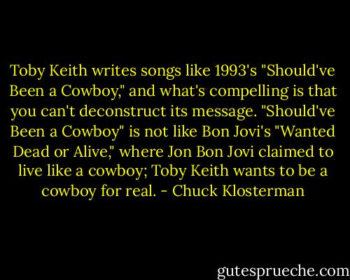 Toby Keith writes songs like 1993's "Should've Been a Cowboy," and what's compelling is that you can't deconstruct its message. "Should've Been a Cowboy" is not like Bon Jovi's "Wanted Dead or Alive," where Jon Bon Jovi claimed to live like a cowboy; Toby Keith wants to be a cowboy for real. - Chuck Klosterman