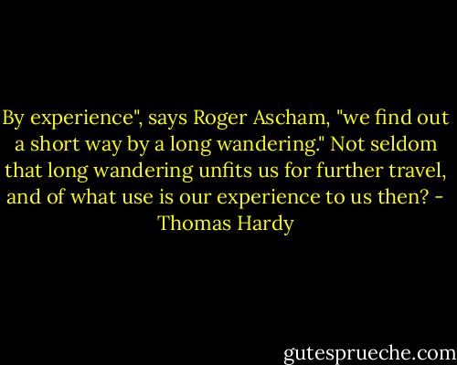 By experience", says Roger Ascham, "we find out a short way by a long wandering." Not seldom that long wandering unfits us for further travel, and of what use is our experience to us then? - Thomas Hardy