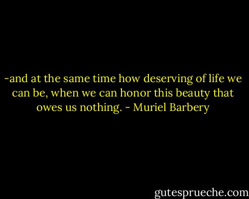 -and at the same time how deserving of life we can be, when we can honor this beauty that owes us nothing. - Muriel Barbery