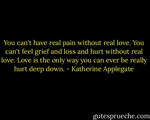 You can't have real pain without real love. You can't feel grief and loss and hurt without real love. Love is the only way you can ever be really hurt deep down. - Katherine Applegate